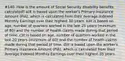 #140. How is the amount of Social Security disability benefits calculated? a)It is based upon the worker's Primary Insurance Amount (PIA), which is calculated from their Average Indexed Monthly Earnings over their highest 30 years. b)It is based on age, number of quarters worked in the last 25 years (minimum of 80) and the number of health claims made during that period of time. c)It is based on age, number of quarters worked in the last 20 years (minimum of 60) and the number of health claims made during that period of time. d)It is based upon the worker's Primary Insurance Amount (PIA), which is calculated from their Average Indexed Monthly Earnings over their highest 35 years.