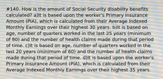 #140. How is the amount of Social Security disability benefits calculated? a)It is based upon the worker's Primary Insurance Amount (PIA), which is calculated from their Average Indexed Monthly Earnings over their highest 30 years. b)It is based on age, number of quarters worked in the last 25 years (minimum of 80) and the number of health claims made during that period of time. c)It is based on age, number of quarters worked in the last 20 years (minimum of 60) and the number of health claims made during that period of time. d)It is based upon the worker's Primary Insurance Amount (PIA), which is calculated from their Average Indexed Monthly Earnings over their highest 35 years.