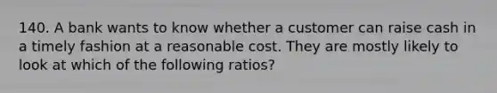 140. A bank wants to know whether a customer can raise cash in a timely fashion at a reasonable cost. They are mostly likely to look at which of the following ratios?