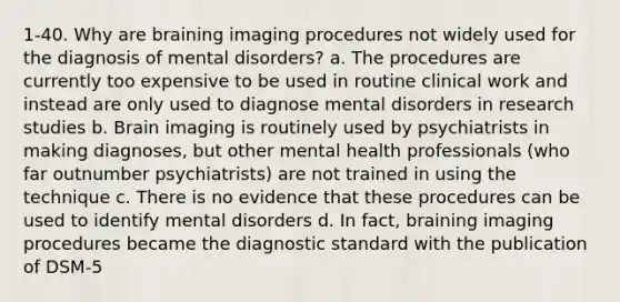 1-40. Why are braining imaging procedures not widely used for the diagnosis of mental disorders? a. The procedures are currently too expensive to be used in routine clinical work and instead are only used to diagnose mental disorders in research studies b. Brain imaging is routinely used by psychiatrists in making diagnoses, but other mental health professionals (who far outnumber psychiatrists) are not trained in using the technique c. There is no evidence that these procedures can be used to identify mental disorders d. In fact, braining imaging procedures became the diagnostic standard with the publication of DSM-5