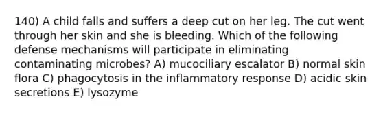 140) A child falls and suffers a deep cut on her leg. The cut went through her skin and she is bleeding. Which of the following defense mechanisms will participate in eliminating contaminating microbes? A) mucociliary escalator B) normal skin flora C) phagocytosis in the inflammatory response D) acidic skin secretions E) lysozyme