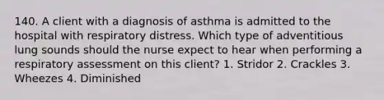 140. A client with a diagnosis of asthma is admitted to the hospital with respiratory distress. Which type of adventitious lung sounds should the nurse expect to hear when performing a respiratory assessment on this client? 1. Stridor 2. Crackles 3. Wheezes 4. Diminished