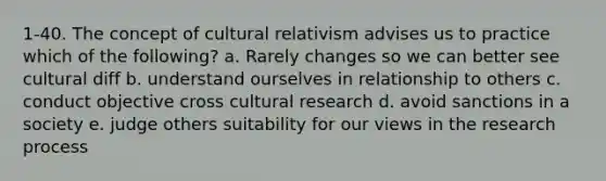 1-40. The concept of cultural relativism advises us to practice which of the following? a. Rarely changes so we can better see cultural diff b. understand ourselves in relationship to others c. conduct objective cross cultural research d. avoid sanctions in a society e. judge others suitability for our views in the research process