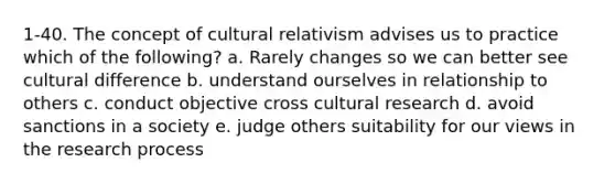 1-40. The concept of cultural relativism advises us to practice which of the following? a. Rarely changes so we can better see cultural difference b. understand ourselves in relationship to others c. conduct objective cross cultural research d. avoid sanctions in a society e. judge others suitability for our views in the research process