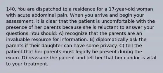 140. You are dispatched to a residence for a 17-year-old woman with acute abdominal pain. When you arrive and begin your assessment, it is clear that the patient is uncomfortable with the presence of her parents because she is reluctant to answer your questions. You should: A) recognize that the parents are an invaluable resource for information. B) diplomatically ask the parents if their daughter can have some privacy. C) tell the patient that her parents must legally be present during the exam. D) reassure the patient and tell her that her candor is vital to your treatment.