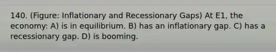 140. (Figure: Inflationary and Recessionary Gaps) At E1, the economy: A) is in equilibrium. B) has an inflationary gap. C) has a recessionary gap. D) is booming.