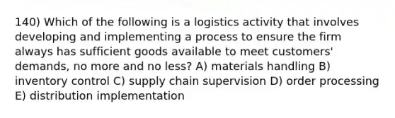 140) Which of the following is a logistics activity that involves developing and implementing a process to ensure the firm always has sufficient goods available to meet customers' demands, no more and no less? A) materials handling B) inventory control C) supply chain supervision D) order processing E) distribution implementation