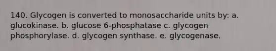 140. Glycogen is converted to monosaccharide units by: a. glucokinase. b. glucose 6-phosphatase c. glycogen phosphorylase. d. glycogen synthase. e. glycogenase.