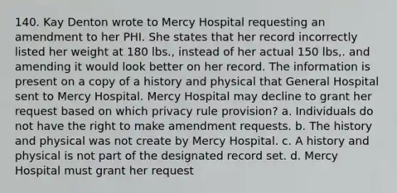 140. Kay Denton wrote to Mercy Hospital requesting an amendment to her PHI. She states that her record incorrectly listed her weight at 180 lbs., instead of her actual 150 lbs,. and amending it would look better on her record. The information is present on a copy of a history and physical that General Hospital sent to Mercy Hospital. Mercy Hospital may decline to grant her request based on which privacy rule provision? a. Individuals do not have the right to make amendment requests. b. The history and physical was not create by Mercy Hospital. c. A history and physical is not part of the designated record set. d. Mercy Hospital must grant her request