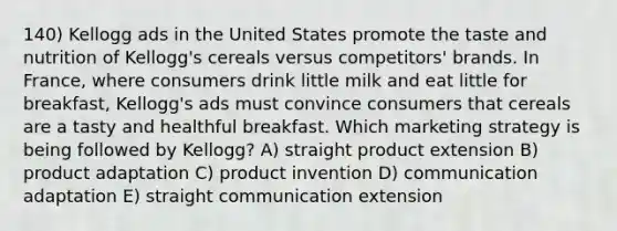 140) Kellogg ads in the United States promote the taste and nutrition of Kellogg's cereals versus competitors' brands. In France, where consumers drink little milk and eat little for breakfast, Kellogg's ads must convince consumers that cereals are a tasty and healthful breakfast. Which marketing strategy is being followed by Kellogg? A) straight product extension B) product adaptation C) product invention D) communication adaptation E) straight communication extension