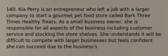 140. Kia Perry is an entrepreneur who left a job with a larger company to start a gourmet pet food store called Bark Three Times Healthy Treats. As a small business owner, she is responsible for all aspects of the business including customer service and stocking the store shelves. She understands it will be difficult to compete with larger businesses but feels confident she can succeed due to the business's