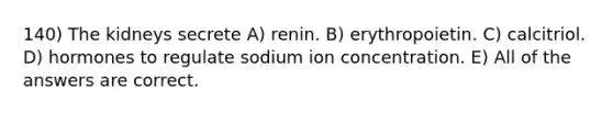 140) The kidneys secrete A) renin. B) erythropoietin. C) calcitriol. D) hormones to regulate sodium ion concentration. E) All of the answers are correct.