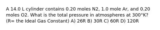 A 14.0 L cylinder contains 0.20 moles N2, 1.0 mole Ar, and 0.20 moles O2. What is the total pressure in atmospheres at 300°K? (R= the Ideal Gas Constant) A) 26R B) 30R C) 60R D) 120R