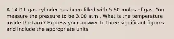 A 14.0 L gas cylinder has been filled with 5.60 moles of gas. You measure the pressure to be 3.00 atm . What is the temperature inside the tank? Express your answer to three significant figures and include the appropriate units.