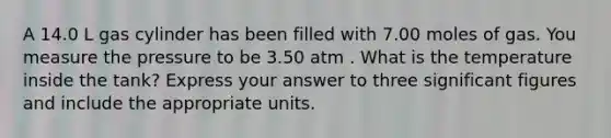 A 14.0 L gas cylinder has been filled with 7.00 moles of gas. You measure the pressure to be 3.50 atm . What is the temperature inside the tank? Express your answer to three significant figures and include the appropriate units.