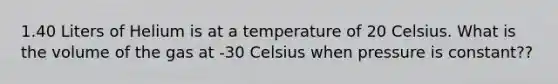 1.40 Liters of Helium is at a temperature of 20 Celsius. What is the volume of the gas at -30 Celsius when pressure is constant??