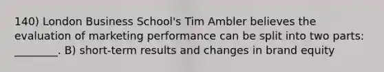 140) London Business School's Tim Ambler believes the evaluation of marketing performance can be split into two parts: ________. B) short-term results and changes in brand equity