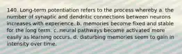 140. Long-term potentiation refers to the process whereby a. the number of synaptic and dendritic connections between neurons increases with experience. b. memories become fixed and stable for the long term. c. neural pathways become activated more easily as learning occurs. d. disturbing memories seem to gain in intensity over time.