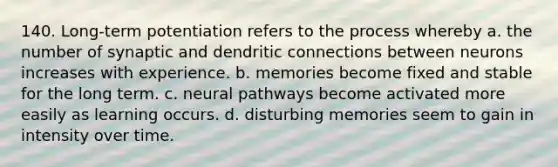 140. Long-term potentiation refers to the process whereby a. the number of synaptic and dendritic connections between neurons increases with experience. b. memories become fixed and stable for the long term. c. neural pathways become activated more easily as learning occurs. d. disturbing memories seem to gain in intensity over time.