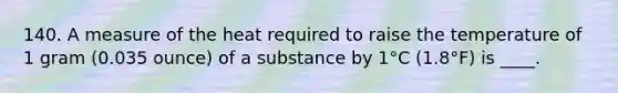 140. A measure of the heat required to raise the temperature of 1 gram (0.035 ounce) of a substance by 1°C (1.8°F) is ____.