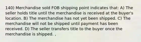 140) Merchandise sold FOB shipping point indicates that: A) The seller holds title until the merchandise is received at the buyer's location. B) The merchandise has not yet been shipped. C) The merchandise will not be shipped until payment has been received. D) The seller transfers title to the buyer once the merchandise is shipped. ,