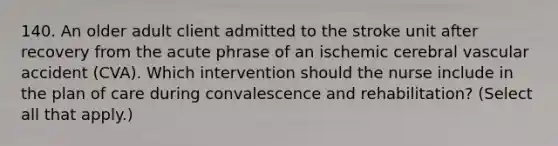 140. An older adult client admitted to the stroke unit after recovery from the acute phrase of an ischemic cerebral vascular accident (CVA). Which intervention should the nurse include in the plan of care during convalescence and rehabilitation? (Select all that apply.)