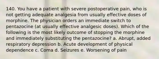 140. You have a patient with severe postoperative pain, who is not getting adequate analgesia from usually effective doses of morphine. The physician orders an immediate switch to pentazocine (at usually effective analgesic doses). Which of the following is the most likely outcome of stopping the morphine and immediately substituting the pentazocine? a. Abrupt, added respiratory depression b. Acute development of physical dependence c. Coma d. Seizures e. Worsening of pain