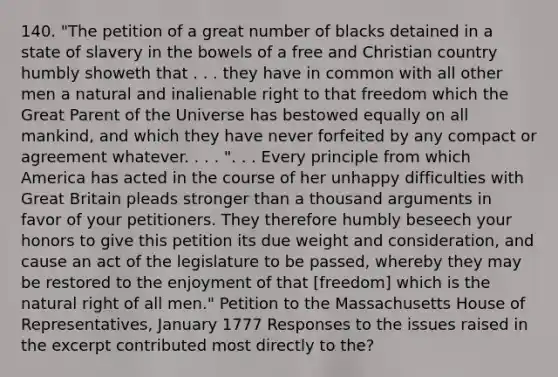 140. "The petition of a great number of blacks detained in a state of slavery in the bowels of a free and Christian country humbly showeth that . . . they have in common with all other men a natural and inalienable right to that freedom which the Great Parent of the Universe has bestowed equally on all mankind, and which they have never forfeited by any compact or agreement whatever. . . . ". . . Every principle from which America has acted in the course of her unhappy difficulties with Great Britain pleads stronger than a thousand arguments in favor of your petitioners. They therefore humbly beseech your honors to give this petition its due weight and consideration, and cause an act of the legislature to be passed, whereby they may be restored to the enjoyment of that [freedom] which is the natural right of all men." Petition to the Massachusetts House of Representatives, January 1777 Responses to the issues raised in the excerpt contributed most directly to the?