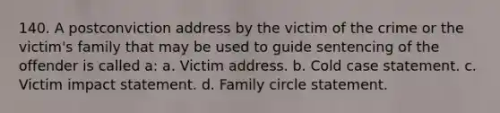 140. A postconviction address by the victim of the crime or the victim's family that may be used to guide sentencing of the offender is called a: a. Victim address. b. Cold case statement. c. Victim impact statement. d. Family circle statement.