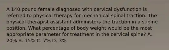 A 140 pound female diagnosed with cervical dysfunction is referred to physical therapy for mechanical spinal traction. The physical therapist assistant administers the traction in a supine position. What percentage of body weight would be the most appropriate parameter for treatment in the cervical spine? A. 20% B. 15% C. 7% D. 3%