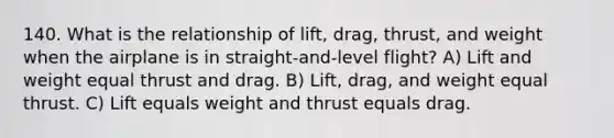 140. What is the relationship of lift, drag, thrust, and weight when the airplane is in straight-and-level flight? A) Lift and weight equal thrust and drag. B) Lift, drag, and weight equal thrust. C) Lift equals weight and thrust equals drag.