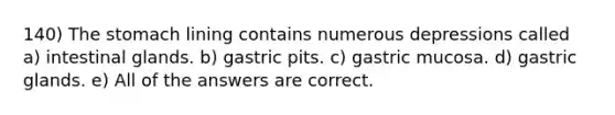 140) <a href='https://www.questionai.com/knowledge/kLccSGjkt8-the-stomach' class='anchor-knowledge'>the stomach</a> lining contains numerous depressions called a) intestinal glands. b) gastric pits. c) gastric mucosa. d) gastric glands. e) All of the answers are correct.