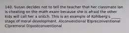 140. Susan decides not to tell the teacher that her classmate Ian is cheating on the math exam because she is afraid the other kids will call her a snitch. This is an example of Kohlberg's _____ stage of moral development. A)conventional B)preconventional C)premoral D)postconventional