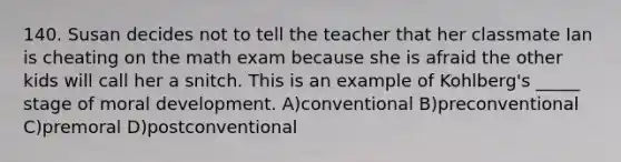 140. Susan decides not to tell the teacher that her classmate Ian is cheating on the math exam because she is afraid the other kids will call her a snitch. This is an example of Kohlberg's _____ stage of moral development. A)conventional B)preconventional C)premoral D)postconventional