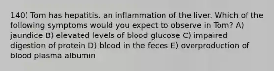 140) Tom has hepatitis, an inflammation of the liver. Which of the following symptoms would you expect to observe in Tom? A) jaundice B) elevated levels of blood glucose C) impaired digestion of protein D) blood in the feces E) overproduction of blood plasma albumin