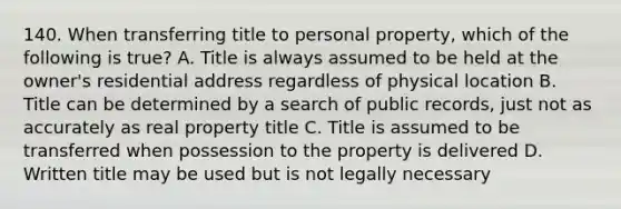 140. When transferring title to personal property, which of the following is true? A. Title is always assumed to be held at the owner's residential address regardless of physical location B. Title can be determined by a search of public records, just not as accurately as real property title C. Title is assumed to be transferred when possession to the property is delivered D. Written title may be used but is not legally necessary