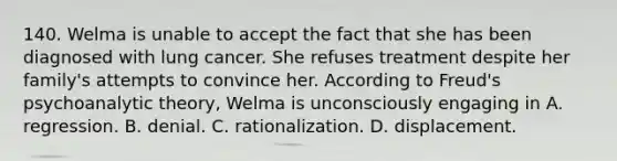 140. Welma is unable to accept the fact that she has been diagnosed with lung cancer. She refuses treatment despite her family's attempts to convince her. According to Freud's psychoanalytic theory, Welma is unconsciously engaging in A. regression. B. denial. C. rationalization. D. displacement.