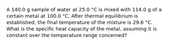 A 140.0 g sample of water at 25.0 °C is mixed with 114.0 g of a certain metal at 100.0 °C. After thermal equilibrium is established, the final temperature of the mixture is 29.6 °C. What is the specific heat capacity of the metal, assuming it is constant over the temperature range concerned?