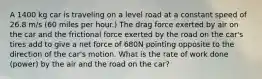 A 1400 kg car is traveling on a level road at a constant speed of 26.8 m/s (60 miles per hour.) The drag force exerted by air on the car and the frictional force exerted by the road on the car's tires add to give a net force of 680N pointing opposite to the direction of the car's motion. What is the rate of work done (power) by the air and the road on the car?