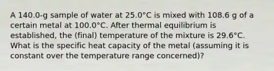 A 140.0-g sample of water at 25.0°C is mixed with 108.6 g of a certain metal at 100.0°C. After thermal equilibrium is established, the (final) temperature of the mixture is 29.6°C. What is the specific heat capacity of the metal (assuming it is constant over the temperature range concerned)?