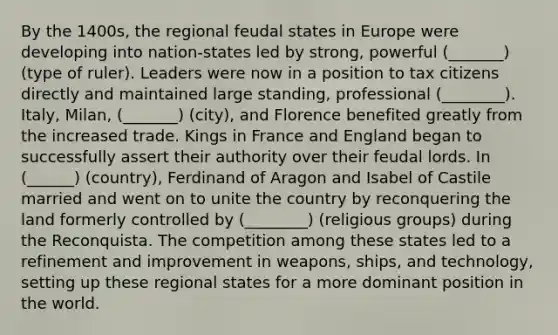 By the 1400s, the regional feudal states in Europe were developing into nation-states led by strong, powerful (_______) (type of ruler). Leaders were now in a position to tax citizens directly and maintained large standing, professional (________). Italy, Milan, (_______) (city), and Florence benefited greatly from the increased trade. Kings in France and England began to successfully assert their authority over their feudal lords. In (______) (country), Ferdinand of Aragon and Isabel of Castile married and went on to unite the country by reconquering the land formerly controlled by (________) (religious groups) during the Reconquista. The competition among these states led to a refinement and improvement in weapons, ships, and technology, setting up these regional states for a more dominant position in the world.