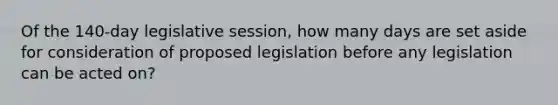 Of the 140-day legislative session, how many days are set aside for consideration of proposed legislation before any legislation can be acted on?