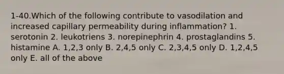 1-40.Which of the following contribute to vasodilation and increased capillary permeability during inflammation? 1. serotonin 2. leukotriens 3. norepinephrin 4. prostaglandins 5. histamine A. 1,2,3 only B. 2,4,5 only C. 2,3,4,5 only D. 1,2,4,5 only E. all of the above