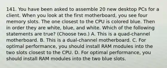 141. You have been asked to assemble 20 new desktop PCs for a client. When you look at the first motherboard, you see four memory slots. The one closest to the CPU is colored blue. Then in order they are white, blue, and white. Which of the following statements are true? (Choose two.) A. This is a quad-channel motherboard. B. This is a dual-channel motherboard. C. For optimal performance, you should install RAM modules into the two slots closest to the CPU. D. For optimal performance, you should install RAM modules into the two blue slots.