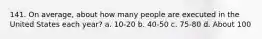 141. On average, about how many people are executed in the United States each year? a. 10-20 b. 40-50 c. 75-80 d. About 100