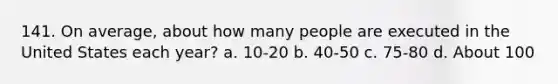 141. On average, about how many people are executed in the United States each year? a. 10-20 b. 40-50 c. 75-80 d. About 100