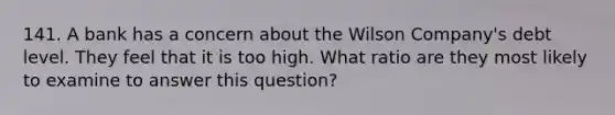 141. A bank has a concern about the Wilson Company's debt level. They feel that it is too high. What ratio are they most likely to examine to answer this question?