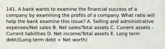 141. A bank wants to examine the financial success of a company by examining the profits of a company. What ratio will help the bank examine this issue? A. Selling and administrative expenses/Net sales B. Net sales/Total assets C. Current assets - Current liabilities D. Net income/Total assets E. Long term debt/(Long term debt + Net worth)