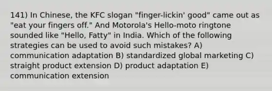 141) In Chinese, the KFC slogan "finger-lickin' good" came out as "eat your fingers off." And Motorola's Hello-moto ringtone sounded like "Hello, Fatty" in India. Which of the following strategies can be used to avoid such mistakes? A) communication adaptation B) standardized global marketing C) straight product extension D) product adaptation E) communication extension