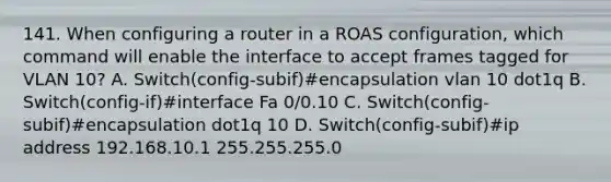 141. When configuring a router in a ROAS configuration, which command will enable the interface to accept frames tagged for VLAN 10? A. Switch(config-subif)#encapsulation vlan 10 dot1q B. Switch(config-if)#interface Fa 0/0.10 C. Switch(config-subif)#encapsulation dot1q 10 D. Switch(config-subif)#ip address 192.168.10.1 255.255.255.0